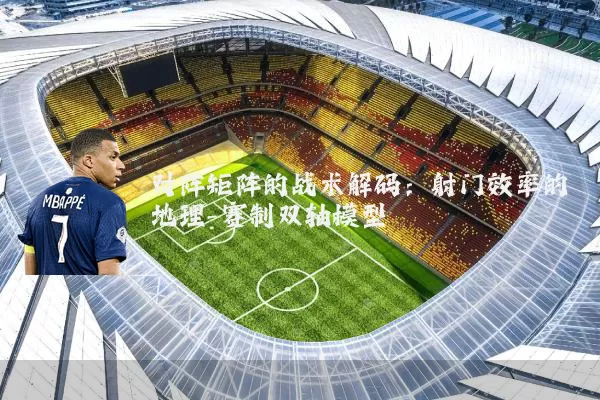 对阵矩阵的战术解码:射门效率的地理-赛制双轴模型