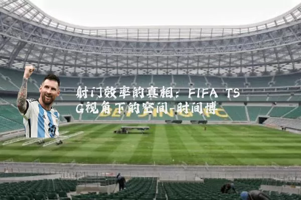 射门效率的真相:FIFA TSG视角下的空间-时间博弈