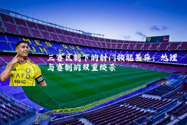 三赛区制下的射门效能差异:地理与赛制的双重绞杀